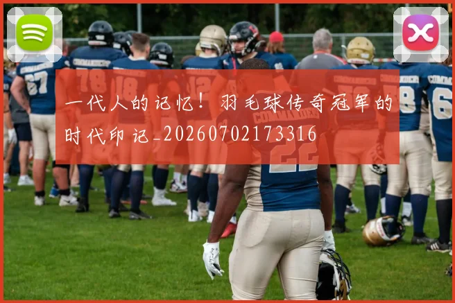 一代人的记忆！羽毛球传奇冠军的时代印记_20260702173316
