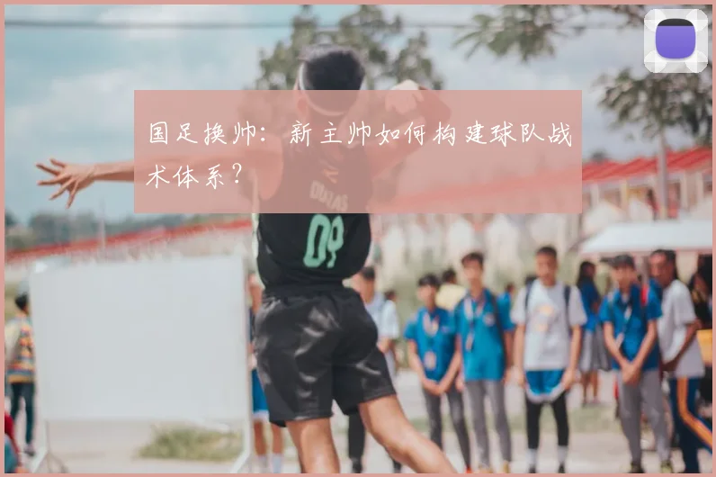 国足换帅：新主帅如何构建球队战术体系？