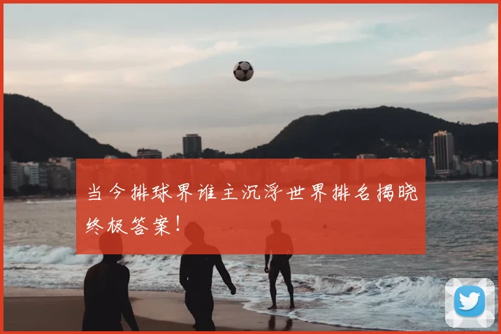 当今排球界谁主沉浮世界排名揭晓终极答案！