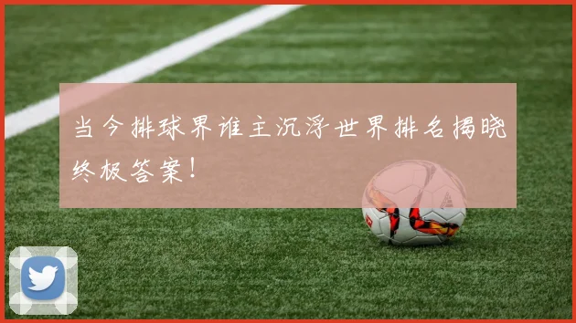当今排球界谁主沉浮世界排名揭晓终极答案！