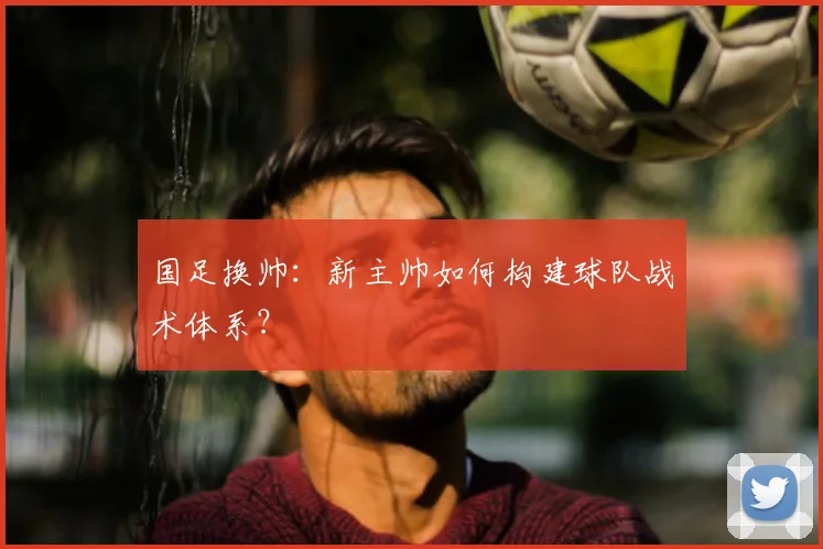 国足换帅：新主帅如何构建球队战术体系？