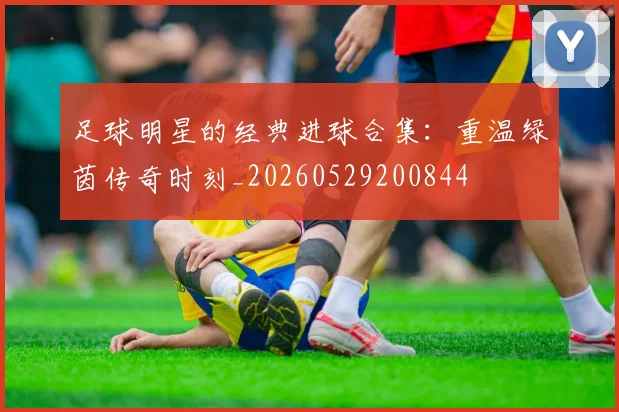 足球明星的经典进球合集：重温绿茵传奇时刻_20260529200844