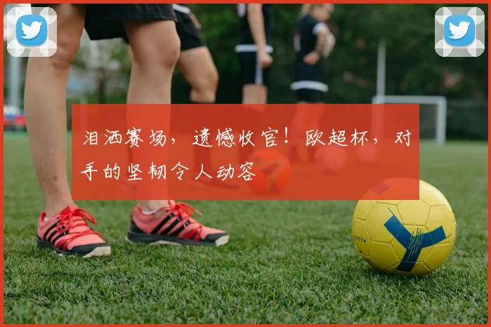 泪洒赛场，遗憾收官！欧超杯，对手的坚韧令人动容