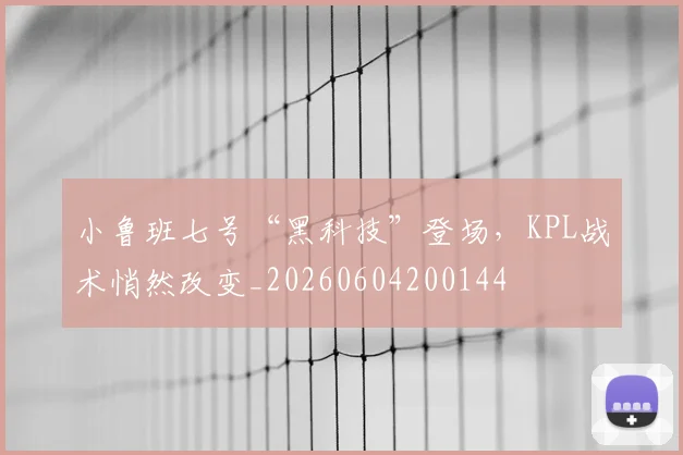 小鲁班七号“黑科技”登场，KPL战术悄然改变_20260604200144