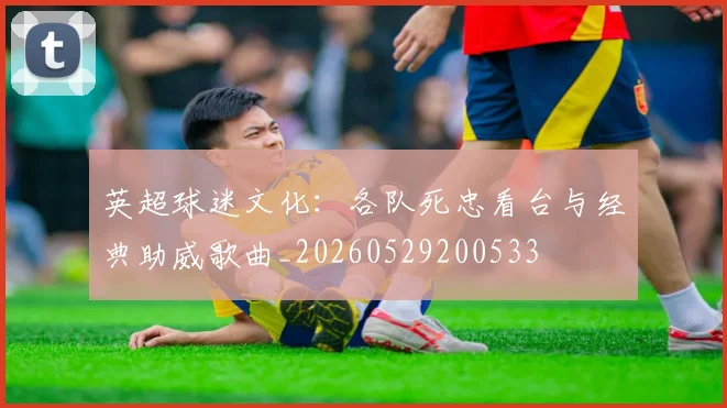 英超球迷文化：各队死忠看台与经典助威歌曲_20260529200533