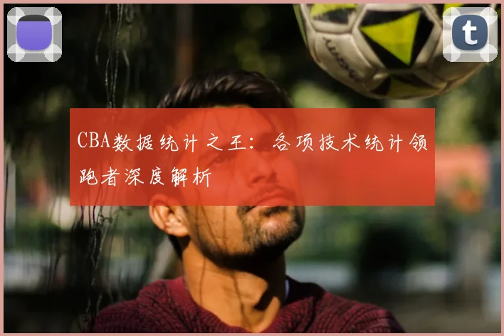CBA数据统计之王：各项技术统计领跑者深度解析