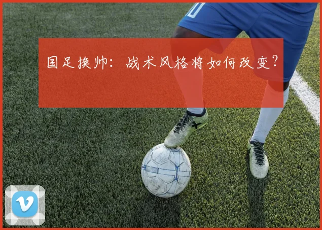 国足换帅：战术风格将如何改变？