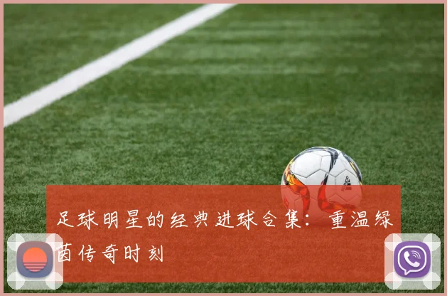 足球明星的经典进球合集：重温绿茵传奇时刻