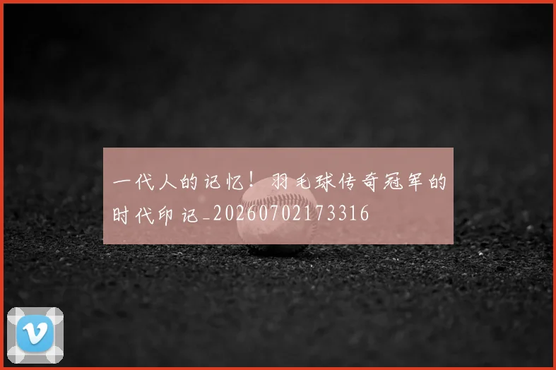 一代人的记忆！羽毛球传奇冠军的时代印记_20260702173316
